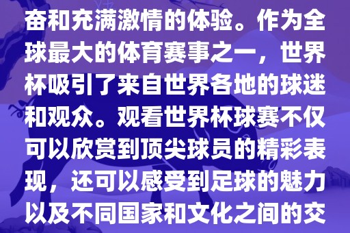 观看世界杯球赛是一种令人兴奋和充满激情的体验。作为全球最大的体育赛事之一,世界杯吸引了来自世界各地的球迷和观众。观看世界杯球赛不仅可以欣赏到顶尖球员的精彩表现,还可以感受到足球的魅力以及不同国家和文化之间的交流与碰撞。