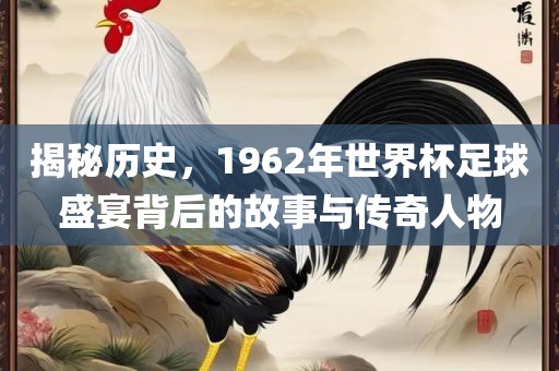 揭秘历史，1962年世界杯足球盛宴背后的故事与传奇人物