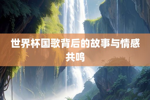 世界杯国歌背后的故事与情感共鸣