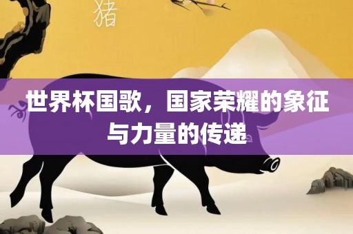 世界杯国歌，国家荣耀的象征与力量的传递