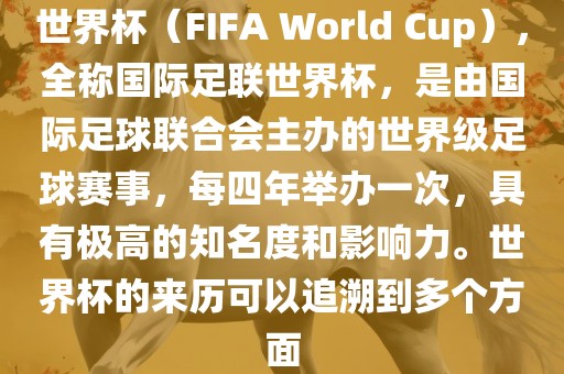 世界杯（FIFA World Cup），全称国际足联世界杯，是由国际足球联合会主办的世界级足球赛事，每四年举办一次，具有极高的知名度和影响力。世界杯的来历可以追溯到多个方面