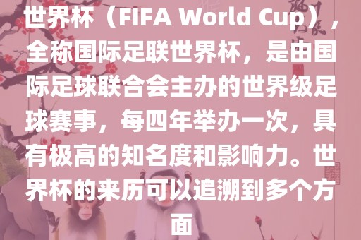 世界杯（FIFA World Cup），全称国际足联世界杯，是由国际足球联合会主办的世界级足球赛事，每四年举办一次，具有极高的知名度和影响力。世界杯的来历可以追溯到多个方面
