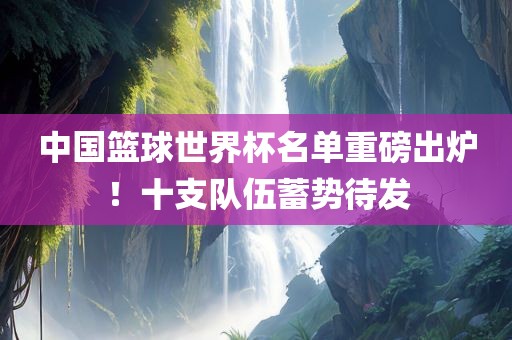 中国篮球世界杯名单重磅出炉！十支队伍蓄势待发