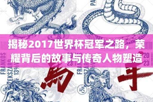 揭秘2017世界杯冠军之路，荣耀背后的故事与传奇人物塑造