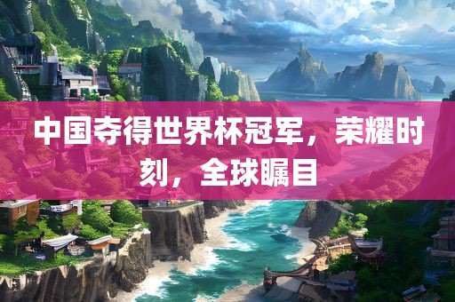 中国夺得世界杯冠军，荣耀时刻，全球瞩目