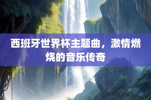 西班牙世界杯主题曲，激情燃烧的音乐传奇