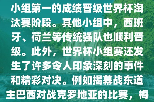 在小组赛中，东道主巴西队与克罗地亚队、墨西哥队和喀麦隆队同组。最终，巴西以排名小组第一的成绩晋级世界杯淘汰赛阶段。其他小组中，西班牙、荷兰等传统强队也顺利晋级。此外，世界杯小组赛还发生了许多令人印象深刻的事件和精彩对决。例如揭幕战东道主巴西对战克罗地亚的比赛，梅西的绝妙任意球破门等。这些精彩瞬间都成为了世界杯历史上的经典记忆。