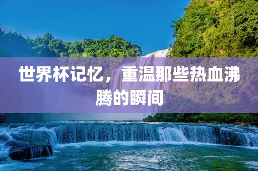 世界杯记忆，重温那些热血沸腾的瞬间