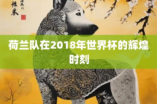 荷兰队在2018年世界杯的辉煌时刻
