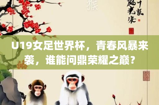 U19女足世界杯，青春风暴来袭，谁能问鼎荣耀之巅？