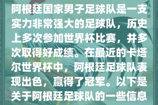 阿根廷国家男子足球队是一支实力非常强大的足球队，历史上多次参加世界杯比赛，并多次取得好成绩。在最近的卡塔尔世界杯中，阿根廷足球队表现出色，赢得了冠军。以下是关于阿根廷足球队的一些信息