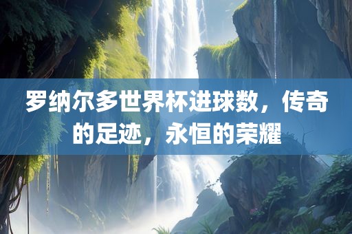 罗纳尔多世界杯进球数，传奇的足迹，永恒的荣耀
