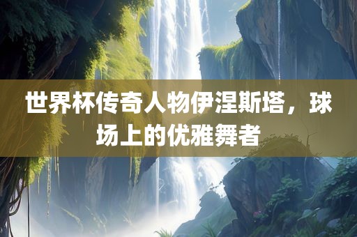 世界杯传奇人物伊涅斯塔，球场上的优雅舞者