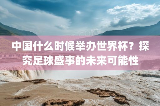 中国什么时候举办世界杯？探究足球盛事的未来可能性