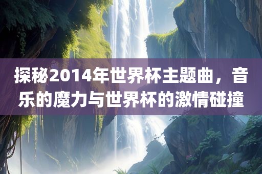 探秘2014年世界杯主题曲，音乐的魔力与世界杯的激情碰撞