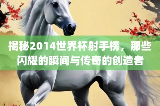 揭秘2014世界杯射手榜，那些闪耀的瞬间与传奇的创造者