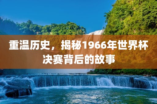 重温历史，揭秘1966年世界杯决赛背后的故事