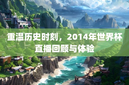 重温历史时刻，2014年世界杯直播回顾与体验