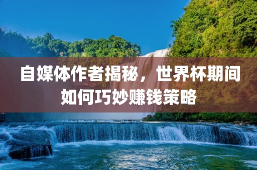 自媒体作者揭秘，世界杯期间如何巧妙赚钱策略