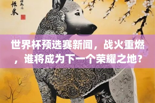 世界杯预选赛新闻，战火重燃，谁将成为下一个荣耀之地？