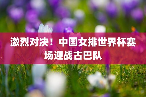 激烈对决！中国女排世界杯赛场迎战古巴队