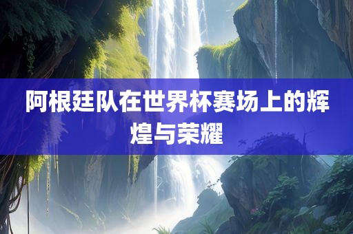 阿根廷队在世界杯赛场上的辉煌与荣耀