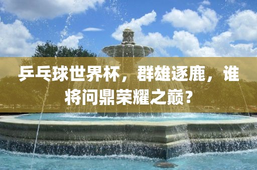 乒乓球世界杯,群雄逐鹿,谁将问鼎荣耀之巅?