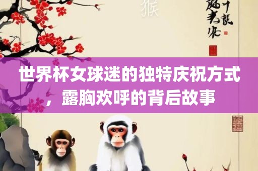 世界杯女球迷的独特庆祝方式，露胸欢呼的背后故事