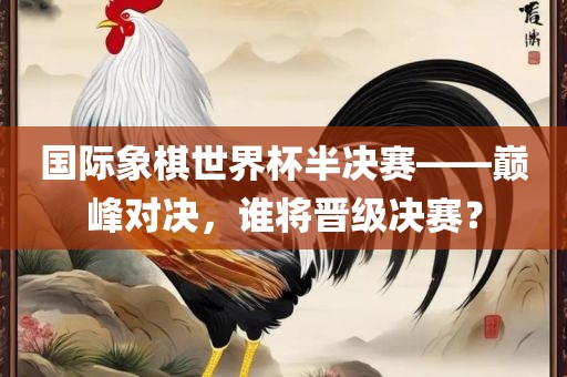 国际象棋世界杯半决赛——巅峰对决，谁将晋级决赛？