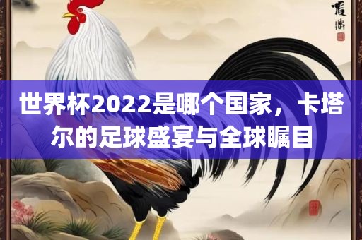 世界杯2022是哪个国家，卡塔尔的足球盛宴与全球瞩目