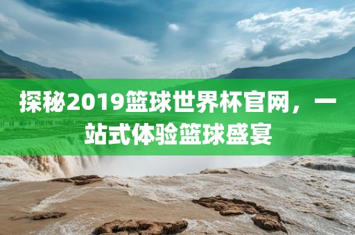 探秘2019篮球世界杯官网，一站式体验篮球盛宴