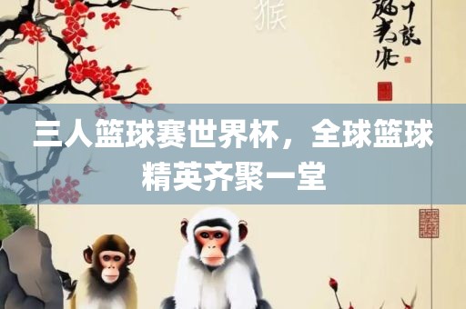 三人篮球赛世界杯，全球篮球精英齐聚一堂