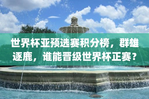 世界杯亚预选赛积分榜，群雄逐鹿，谁能晋级世界杯正赛？