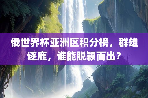 俄世界杯亚洲区积分榜，群雄逐鹿，谁能脱颖而出？