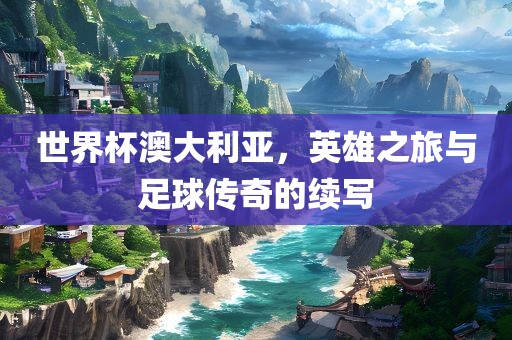 世界杯澳大利亚，英雄之旅与足球传奇的续写