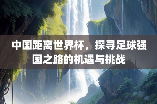 中国距离世界杯，探寻足球强国之路的机遇与挑战