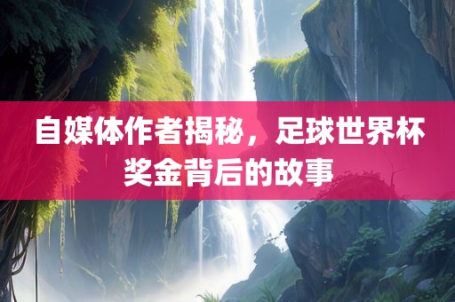 自媒体作者揭秘，足球世界杯奖金背后的故事