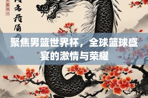 聚焦男篮世界杯，全球篮球盛宴的激情与荣耀