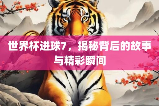 世界杯进球7，揭秘背后的故事与精彩瞬间