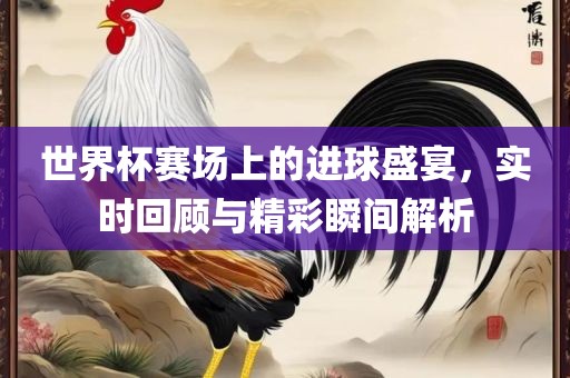 世界杯赛场上的进球盛宴，实时回顾与精彩瞬间解析
