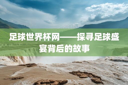 足球世界杯网——探寻足球盛宴背后的故事
