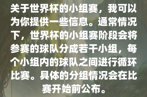 关于世界杯的小组赛，我可以为你提供一些信息。通常情况下，世界杯的小组赛阶段会将参赛的球队分成若干小组，每个小组内的球队之间进行循环比赛。具体的分组情况会在比赛开始前公布。