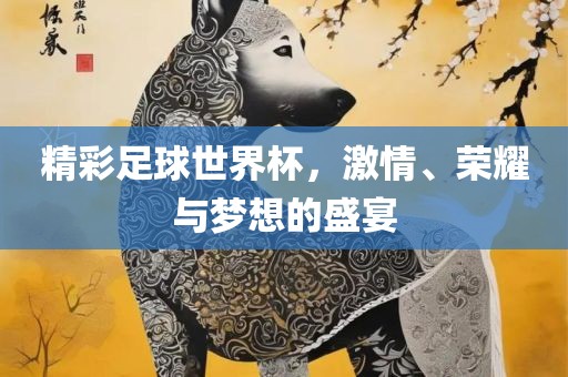 精彩足球世界杯，激情、荣耀与梦想的盛宴