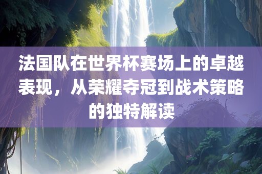 法国队在世界杯赛场上的卓越表现，从荣耀夺冠到战术策略的独特解读