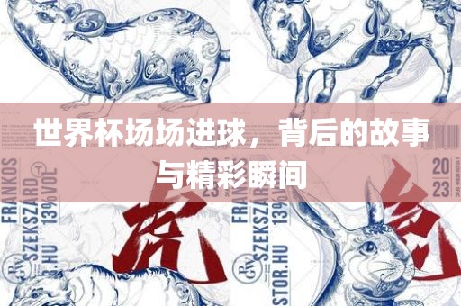 世界杯场场进球，背后的故事与精彩瞬间