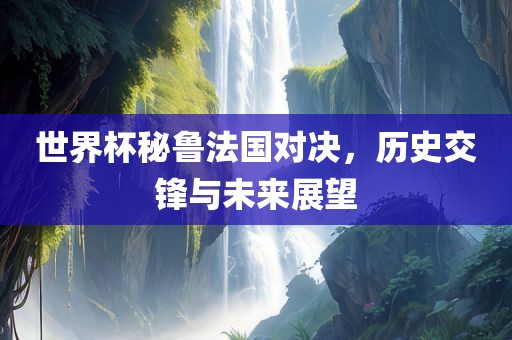 世界杯秘鲁法国对决，历史交锋与未来展望