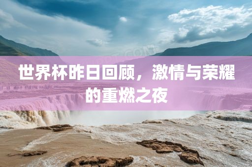 世界杯昨日回顾，激情与荣耀的重燃之夜