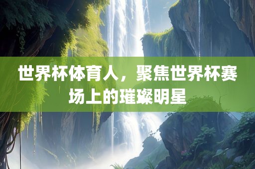 世界杯体育人，聚焦世界杯赛场上的璀璨明星