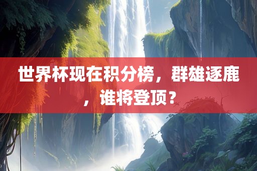 世界杯现在积分榜，群雄逐鹿，谁将登顶？