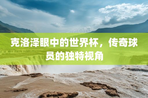 克洛泽眼中的世界杯，传奇球员的独特视角